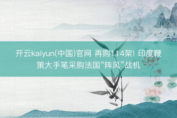开云kaiyun(中国)官网 再购114架! 印度鞭策大手笔采购法国“阵风”战机