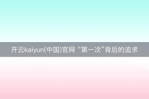开云kaiyun(中国)官网 “第一次”背后的追求