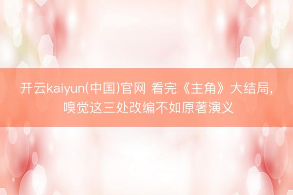 开云kaiyun(中国)官网 看完《主角》大结局, 嗅觉这三处改编不如原著演义