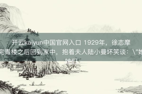 开云kaiyun中国官网入口 1929年，徐志摩逛完青楼之后回到家中，抱着夫人陆小曼坏笑谈：