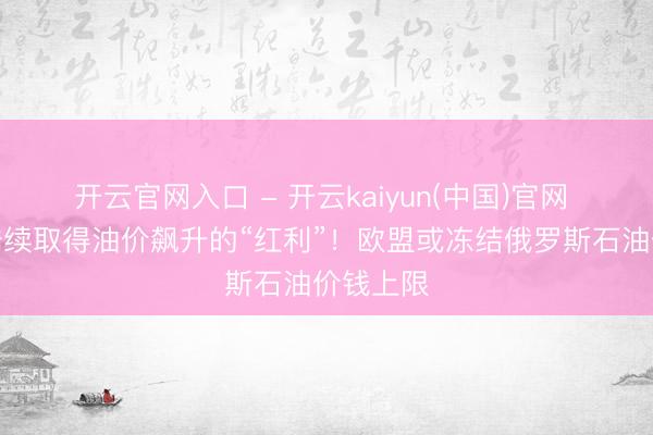 开云官网入口 - 开云kaiyun(中国)官网 欺压俄陆续取得油价飙升的“红利”!欧盟或冻结俄罗斯石油价钱上限