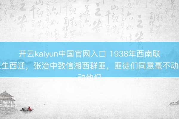 开云kaiyun中国官网入口 1938年西南联众人生西迁，张治中致信湘西群匪，匪徒们同意毫不动他们