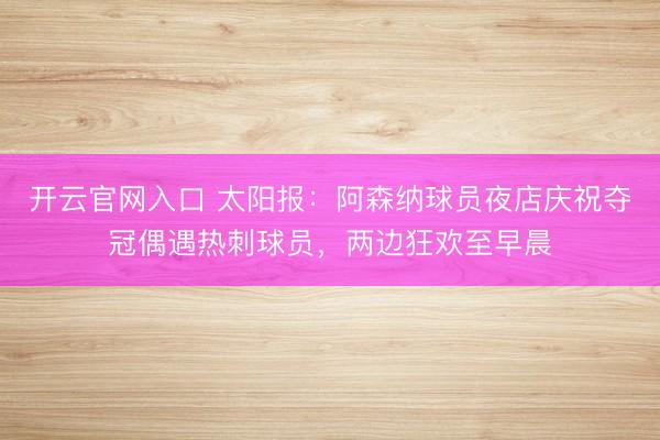 开云官网入口 太阳报：阿森纳球员夜店庆祝夺冠偶遇热刺球员，两
