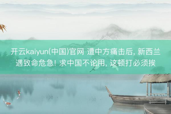 开云kaiyun(中国)官网 遭中方痛击后, 新西兰遇致命危急! 求中国不论用, 这顿打必须挨