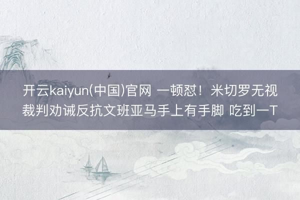 开云kaiyun(中国)官网 一顿怼！米切罗无视裁判劝诫反抗文班亚马手上有手脚 吃到一T