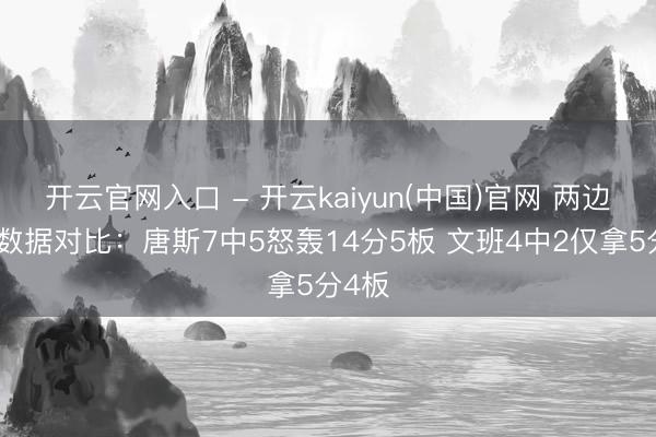 开云官网入口 - 开云kaiyun(中国)官网 两边中锋数据对比：唐斯7中5怒轰14分5板 文班4中2仅拿5分4板