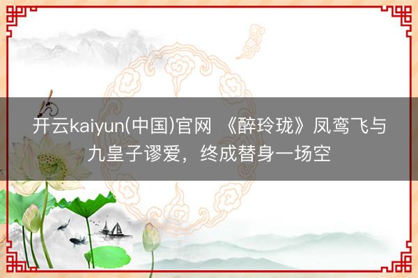 开云kaiyun(中国)官网 《醉玲珑》凤鸾飞与九皇子谬爱，终成替身一场空