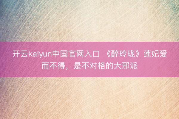 开云kaiyun中国官网入口 《醉玲珑》莲妃爱而不得，是不对格的大邪派