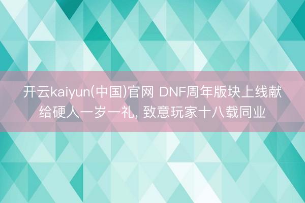 开云kaiyun(中国)官网 DNF周年版块上线献给硬人一岁一礼， 致意玩家十八载同业