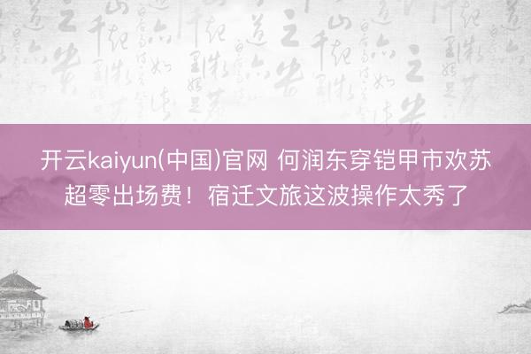 开云kaiyun(中国)官网 何润东穿铠甲市欢苏超零出场费！宿迁文旅这波操作太秀了
