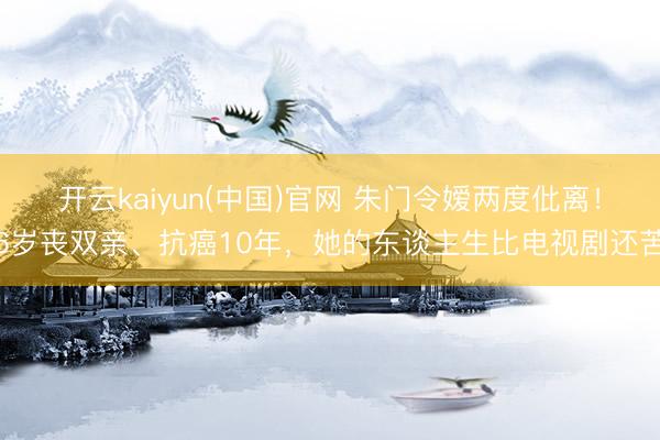 开云kaiyun(中国)官网 朱门令嫒两度仳离！6岁丧双亲、抗癌10年，她的东谈主生比电视剧还苦