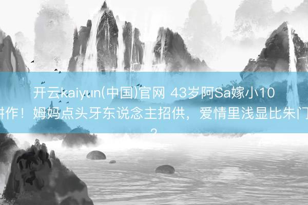 开云kaiyun(中国)官网 43岁阿Sa嫁小10岁耕作！姆妈点头牙东说念主招供，爱情里浅显比朱门香？