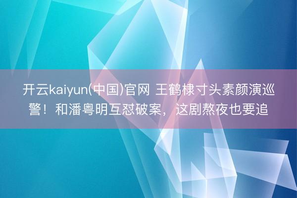 开云kaiyun(中国)官网 王鹤棣寸头素颜演巡警！和潘粤明互怼破案，这剧熬夜也要追