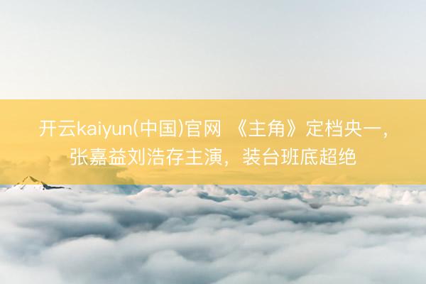 开云kaiyun(中国)官网 《主角》定档央一，张嘉益刘浩存主演，装台班底超绝