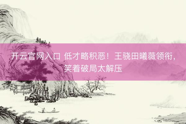 开云官网入口 低才略积恶！王骁田曦薇领衔，笑着破局太解压