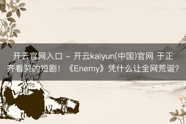 开云官网入口 - 开云kaiyun(中国)官网 于正齐看哭的短剧!《Enemy》凭什么让全网荒诞?