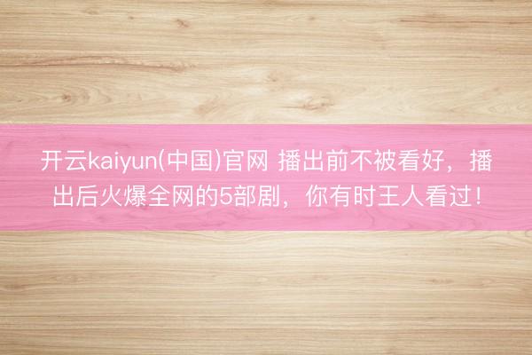 开云kaiyun(中国)官网 播出前不被看好,播出后火爆全网的5部剧,你有时王人看过!