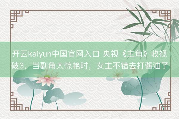 开云kaiyun中国官网入口 央视《主角》收视破3，当副角太惊艳时，女主不错去打酱油了