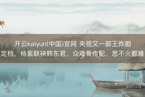 开云kaiyun(中国)官网 央视又一部王炸剧定档,杨紫联袂韩东君,众戏骨作配,思不火都难