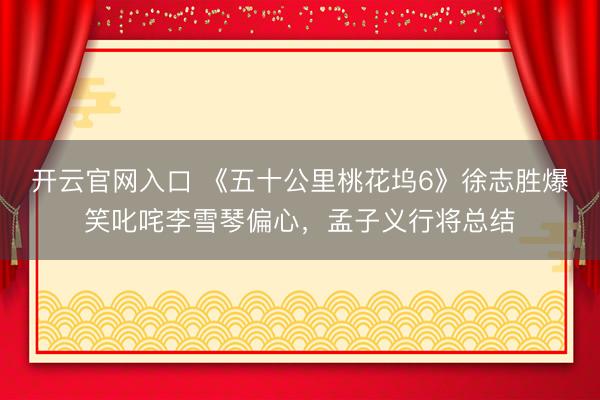 开云官网入口 《五十公里桃花坞6》徐志胜爆笑叱咤李雪琴偏心,孟子义行将总结