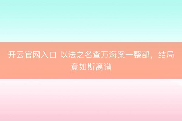 开云官网入口 以法之名查万海案一整部,结局竟如斯离谱