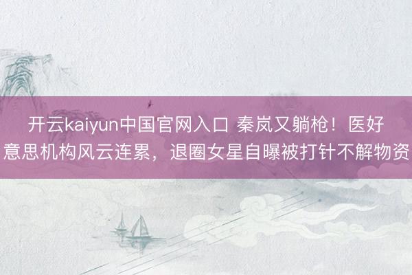 开云kaiyun中国官网入口 秦岚又躺枪！医好意思机构风云连累，退圈女星自曝被打针不解物资