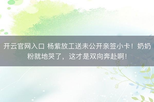 开云官网入口 杨紫放工送未公开亲签小卡!奶奶粉就地哭了,这才是双向奔赴啊!