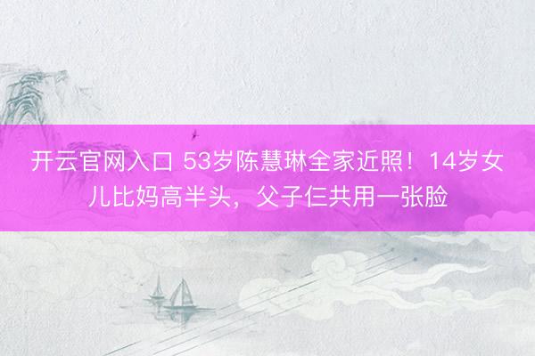 开云官网入口 53岁陈慧琳全家近照！14岁女儿比妈高半头，父子仨共用一张脸
