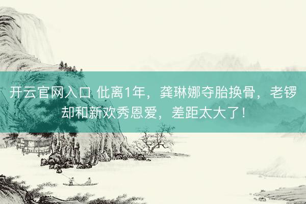 开云官网入口 仳离1年,龚琳娜夺胎换骨,老锣却和新欢秀恩爱,差距太大了!