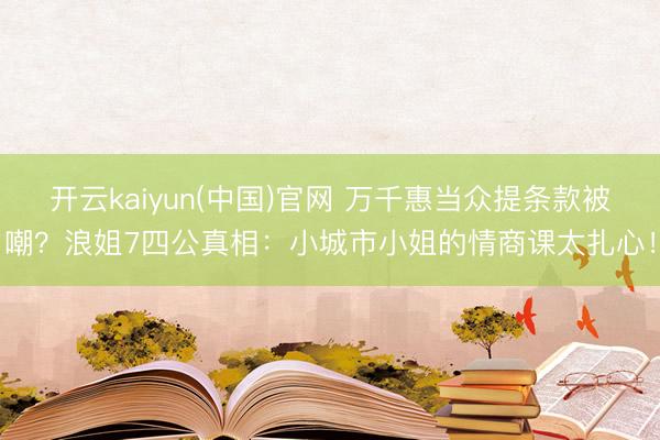 开云kaiyun(中国)官网 万千惠当众提条款被嘲？浪姐7四公真相：小城市小姐的情商课太扎心！