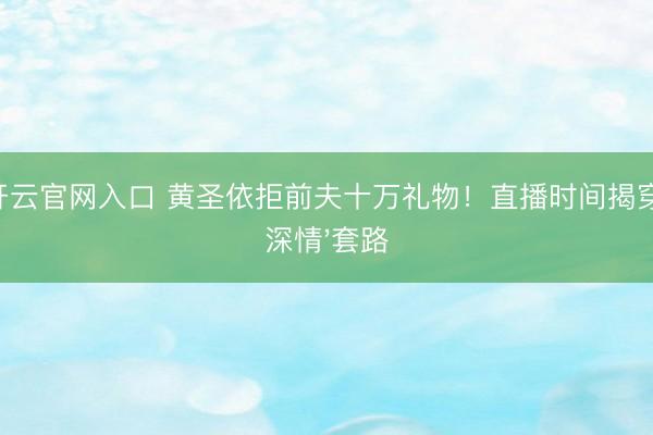 开云官网入口 黄圣依拒前夫十万礼物！直播时间揭穿'深情'套路