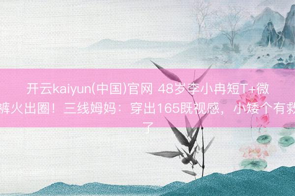 开云kaiyun(中国)官网 48岁李小冉短T+微喇裤火出圈！三线姆妈：穿出165既视感，小矮个有救了