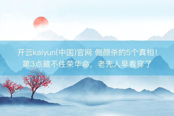 开云kaiyun(中国)官网 侧颜杀的5个真相！第3点藏不住荣华命，老先人早看穿了
