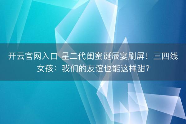 开云官网入口 星二代闺蜜诞辰宴刷屏！三四线女孩：我们的友谊也能这样甜？
