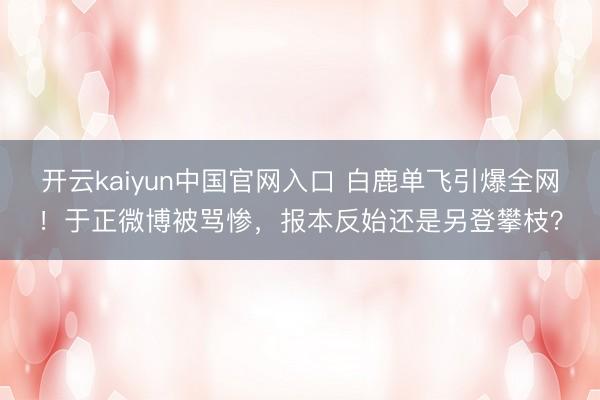 开云kaiyun中国官网入口 白鹿单飞引爆全网!于正微博被骂惨,报本反始还是另登攀枝?