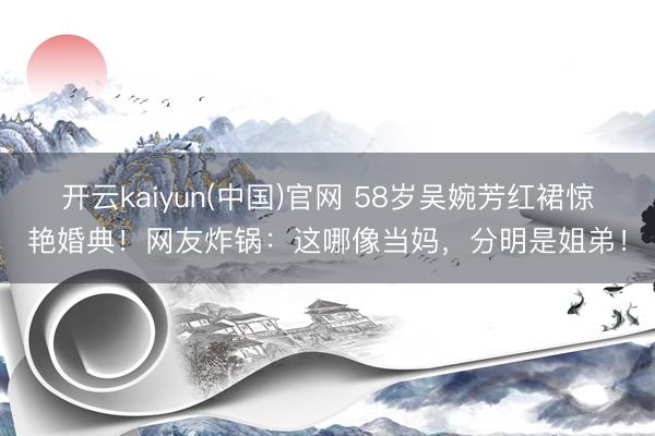 开云kaiyun(中国)官网 58岁吴婉芳红裙惊艳婚典！网友炸锅：这哪像当妈，分明是姐弟！