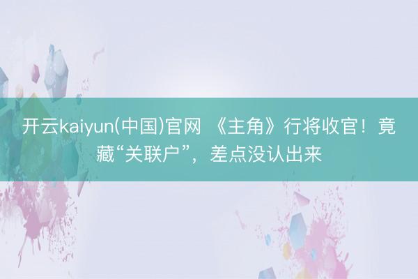 开云kaiyun(中国)官网 《主角》行将收官!竟藏“关联户”,差点没认出来