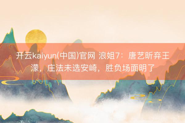 开云kaiyun(中国)官网 浪姐7:唐艺昕弃王濛,庄法未选安崎,胜负场面明了