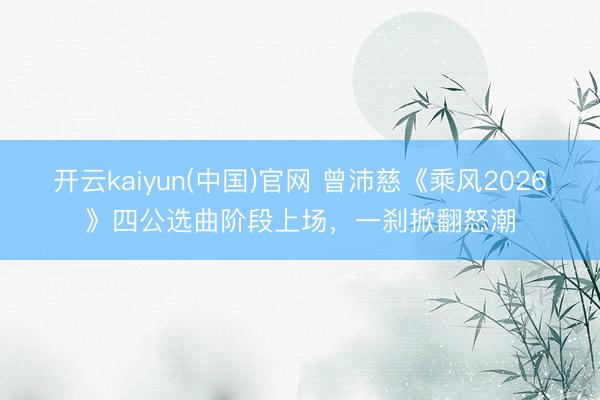 开云kaiyun(中国)官网 曾沛慈《乘风2026》四公选曲阶段上场，一刹掀翻怒潮