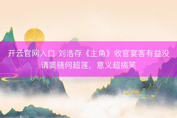开云官网入口 刘浩存《主角》收官宴客有益没请窦骁何超莲，意义超搞笑