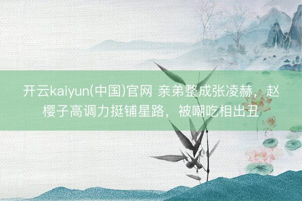 开云kaiyun(中国)官网 亲弟整成张凌赫，赵樱子高调力挺铺星路，被嘲吃相出丑