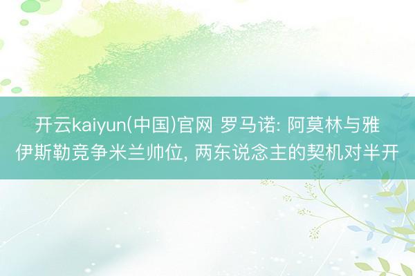 开云kaiyun(中国)官网 罗马诺: 阿莫林与雅伊斯勒竞争米兰帅位， 两东说念主的契机对半开