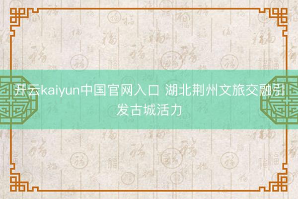 开云kaiyun中国官网入口 湖北荆州文旅交融引发古城活力