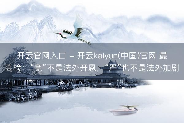 开云官网入口 - 开云kaiyun(中国)官网 最高检：“宽”不是法外开恩，“严”也不是法外加剧