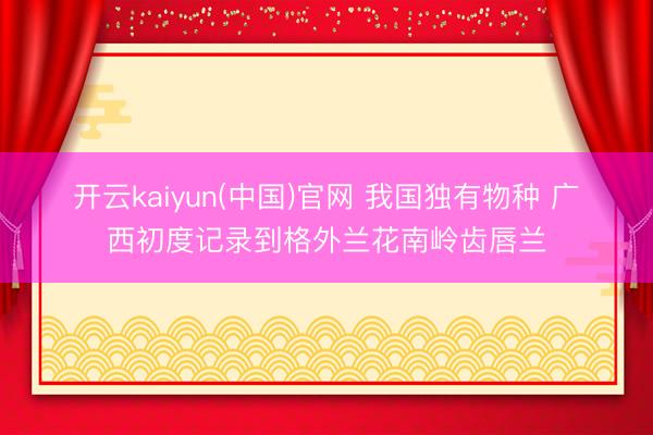 开云kaiyun(中国)官网 我国独有物种 广西初度记录到格外兰花南岭齿唇兰