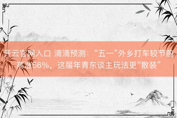 开云官网入口 滴滴预测:“五一”外乡打车较节前高涨56%,这届年青东谈主玩法更“散装”