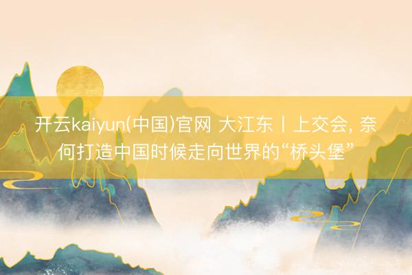 开云kaiyun(中国)官网 大江东丨上交会, 奈何打造中国时候走向世界的“桥头堡”