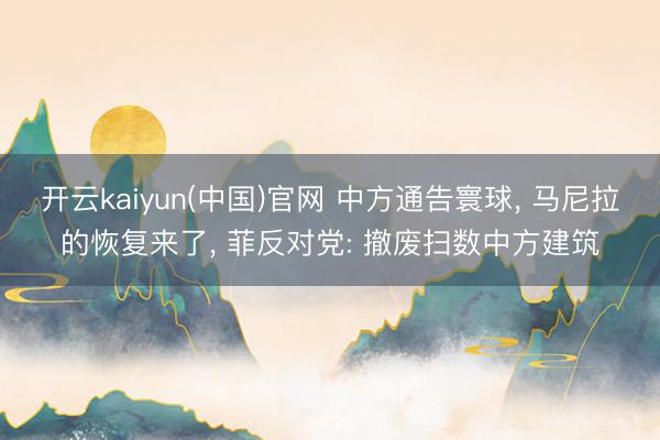 开云kaiyun(中国)官网 中方通告寰球， 马尼拉的恢复来了， 菲反对党: 撤废扫数中方建筑
