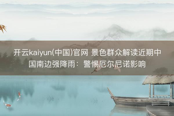 开云kaiyun(中国)官网 景色群众解读近期中国南边强降雨：警惕厄尔尼诺影响