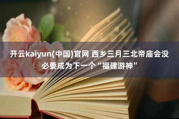 开云kaiyun(中国)官网 西乡三月三北帝庙会没必要成为下一个“福建游神”